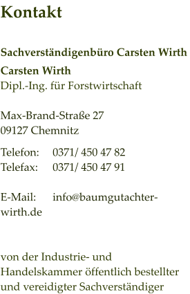 Kontakt  Sachverständigenbüro Carsten Wirth Carsten Wirth Dipl.-Ing. für Forstwirtschaft  Max-Brand-Straße 27 09127 Chemnitz Telefon:	0371/ 450 47 82 Telefax:	0371/ 450 47 91 	 E-Mail:	info@baumgutachter-wirth.de   von der Industrie- und Handelskammer öffentlich bestellter und vereidigter Sachverständiger